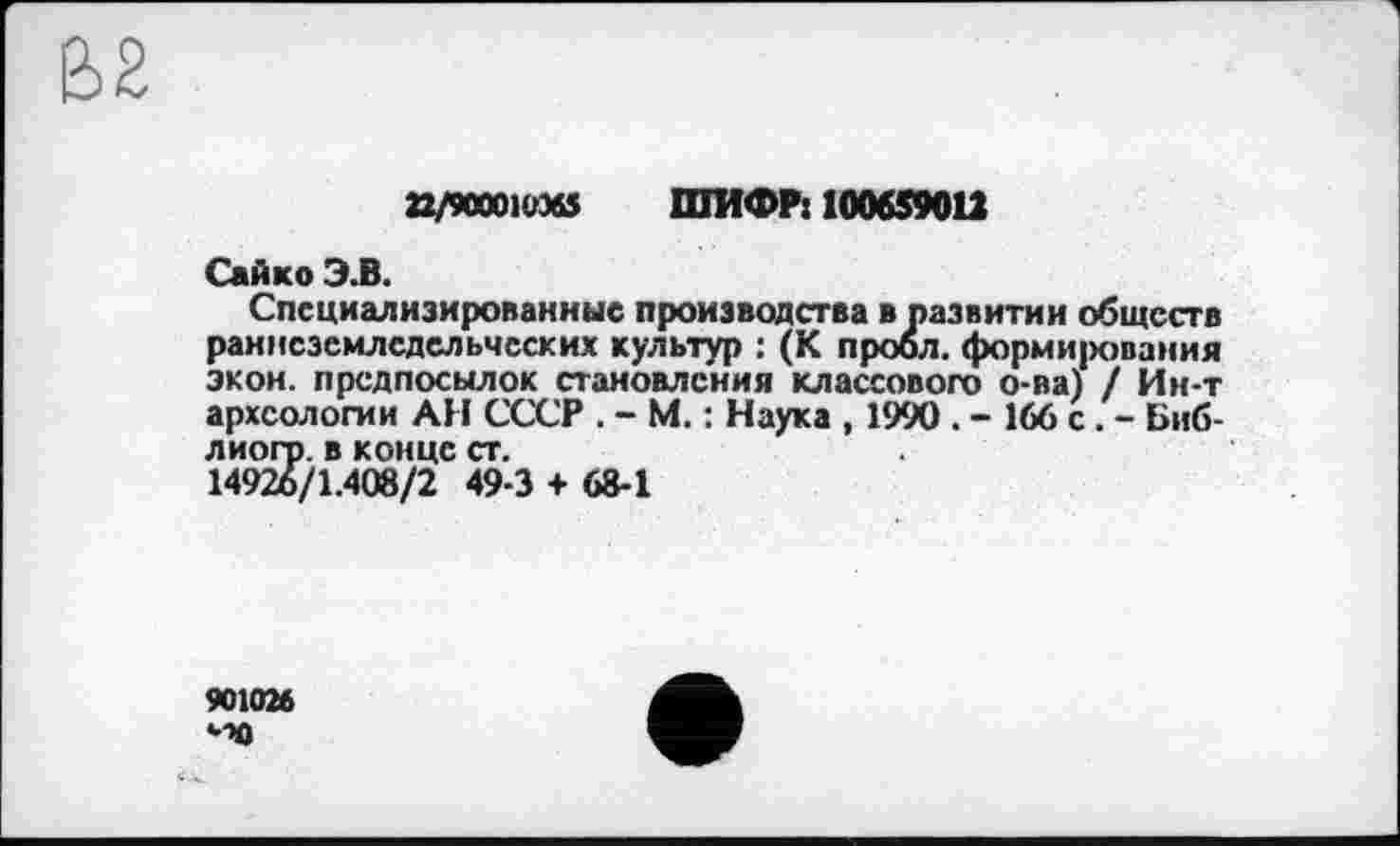 ﻿22/90001Ü36S ШИФР: 100659012
Сайко Э.В.
Специализированные производства в развитии обществ раннеземледельческих культур : (К проол. формирования экон, предпосылок становления классового о-ва) / Ин-т археологии АН СССР . - М. : Наука , 1990 . - 166 с. - Биб-лиогр. в конце ст.
14926/1.408/2 49-3 + 68-1
901026 •■X)